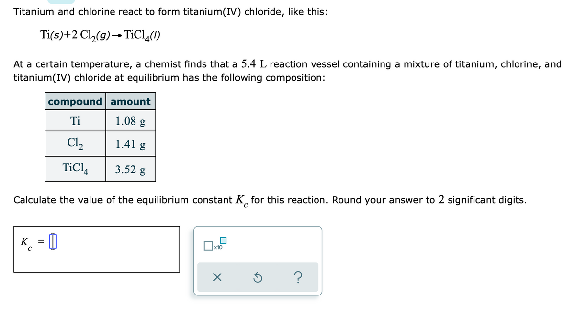 Titanium and chlorine react to form titanium(IV) chloride, like this:
Ti(s)+2 Cl,(9)→TIC1,(1)
At a certain temperature, a chemist finds that a 5.4 L reaction vessel containing a mixture of titanium, chlorine, and
titanium(IV) chloride at equilibrium has the following composition:
compound amount
Ti
1.08 g
C2
1.41 g
TiCl,
3.52 g
Calculate the value of the equilibrium constant K, for this reaction. Round your answer to 2 significant digits.
K
_ = 0
x10
?
