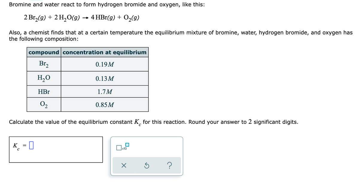 Bromine and water react to form hydrogen bromide and oxygen, like this:
2 Br, (g) + 2 H,0(g) → 4 HBr(g) + O,(9)
Also, a chemist finds that at a certain temperature the equilibrium mixture of bromine, water, hydrogen bromide, and oxygen has
the following composition:
compound concentration at equilibrium
Br,
0.19M
H,0
0.13 M
HBr
1.7M
O2
0.85M
Calculate the value of the equilibrium constant K, for this reaction. Round your answer to 2 significant digits.
K_ = 0
x10
