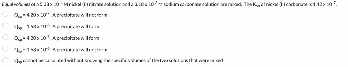 Equal volumes of a 5.28 x 10-4 M nickel (II) nitrate solution and a 3.18 x 10-³ M sodium carbonate solution are mixed. The Ksp of nickel (II) carbonate is 1.42 x 10-7.
Qsp = 4.20 x 10-7. A precipitate will not form
Qsp = 1.68 x 10-6. A precipitate will form
Qsp = 4.20 x 10-7. A precipitate will form
Qsp = 1.68 x 10-6. A precipitate will not form
Qsp cannot be calculated without knowing the specific volumes of the two solutions that were mixed