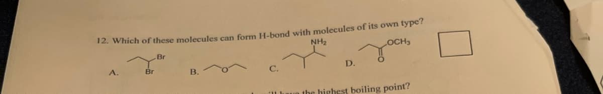 12. Which of these molecules can form H-bond with molecules of its own type?
NH₂
LOCH3
Br
A.
Br
B.
C.
D.
the highest boiling point?
