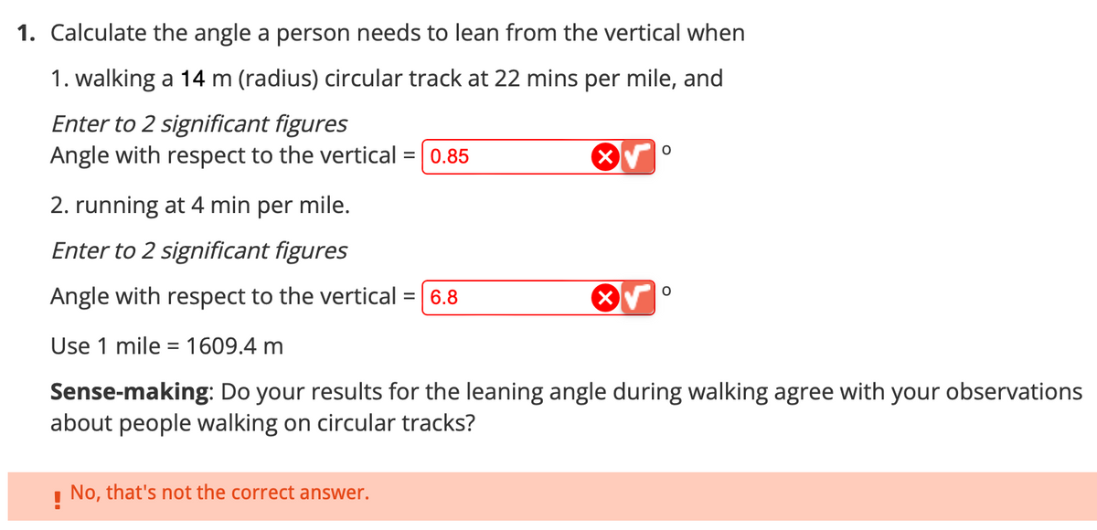 1. Calculate the angle a person needs to lean from the vertical when
1. walking a 14 m (radius) circular track at 22 mins per mile, and
Enter to 2 significant figures
Angle with respect to the vertical = 0.85
X
No, that's not the correct answer.
O
2. running at 4 min per mile.
Enter to 2 significant figures
Angle with respect to the vertical = 6.8
Use 1 mile = 1609.4 m
Sense-making: Do your results for the leaning angle during walking agree with your observations
about people walking on circular tracks?