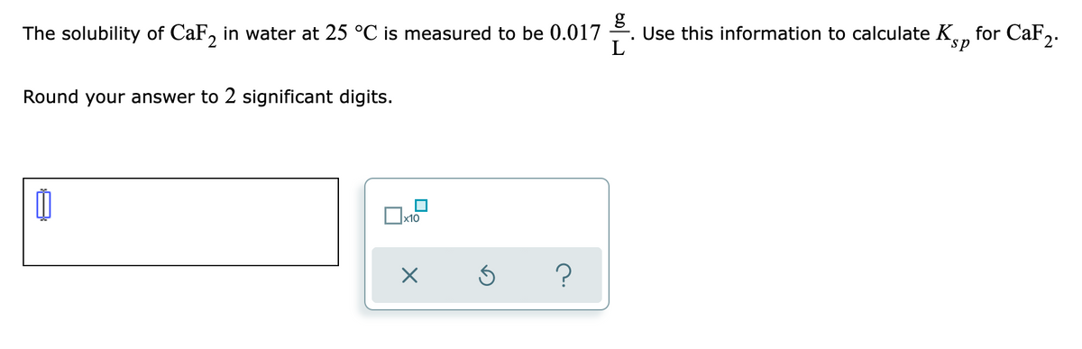 The solubility of CaF, in water at 25 °C is measured to be 0.017
Use this information to calculate K.
L
for CaF2.
Round your answer to 2 significant digits.
x10
