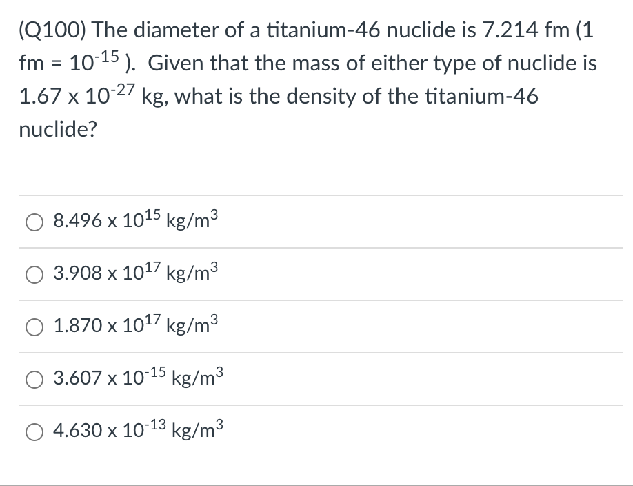 (Q100) The diameter of a titanium-46 nuclide is 7.214 fm (1
fm = 10-15). Given that the mass of either type of nuclide is
1.67 x 10-27 kg, what is the density of the titanium-46
nuclide?
8.496 x 10¹5 kg/m³
O 3.908 x 10¹7 kg/m³
1.870 x 10¹7 kg/m³
3.607 x 10-15 kg/m³
4.630 x 10-13 kg/m³
