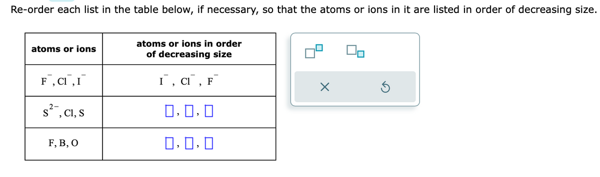 Re-order each list in the table below, if necessary, so that the atoms or ions in it are listed in order of decreasing size.
atoms or ions
F, CI, I
s², C1, S
F, B, O
atoms or ions in order
of decreasing size
I, CI, F
0,0,0
0.0.0
X
00
Ś