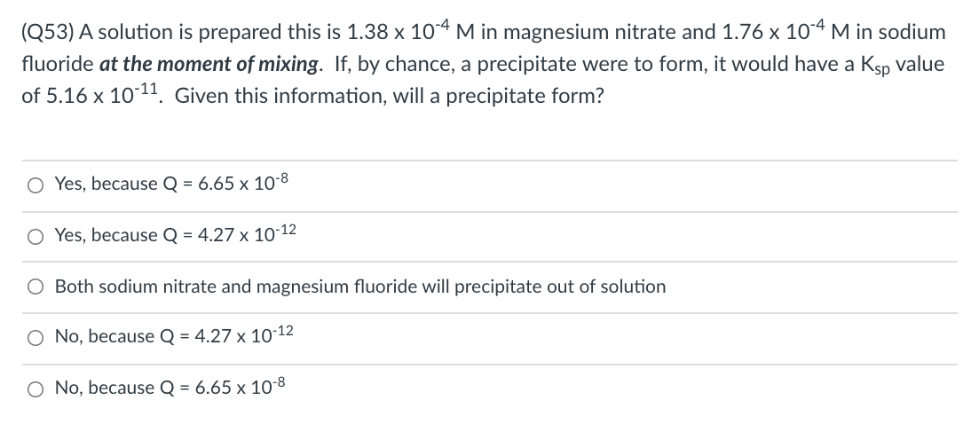 (Q53) A solution is prepared this is 1.38 x 104 M in magnesium nitrate and 1.76 x 104 M in sodium
fluoride at the moment of mixing. If, by chance, a precipitate were to form, it would have a Ksp value
of 5.16 x 1011. Given this information, will a precipitate form?
Yes, because Q = 6.65 x 10-8
O Yes, because Q = 4.27 x 10-12
Both sodium nitrate and magnesium fluoride will precipitate out of solution
O No, because Q = 4.27 x 10-12
O No, because Q = 6.65 x 10-8

