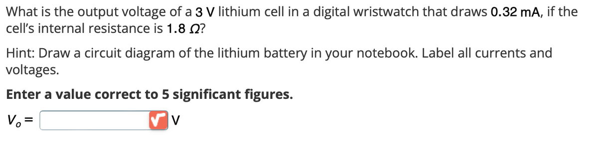 What is the output voltage of a 3 V lithium cell in a digital wristwatch that draws 0.32 mA, if the
cell's internal resistance is 1.8 Q?
Hint: Draw a circuit diagram of the lithium battery in your notebook. Label all currents and
voltages.
Enter a value correct to 5 significant figures.
V₂ =
V