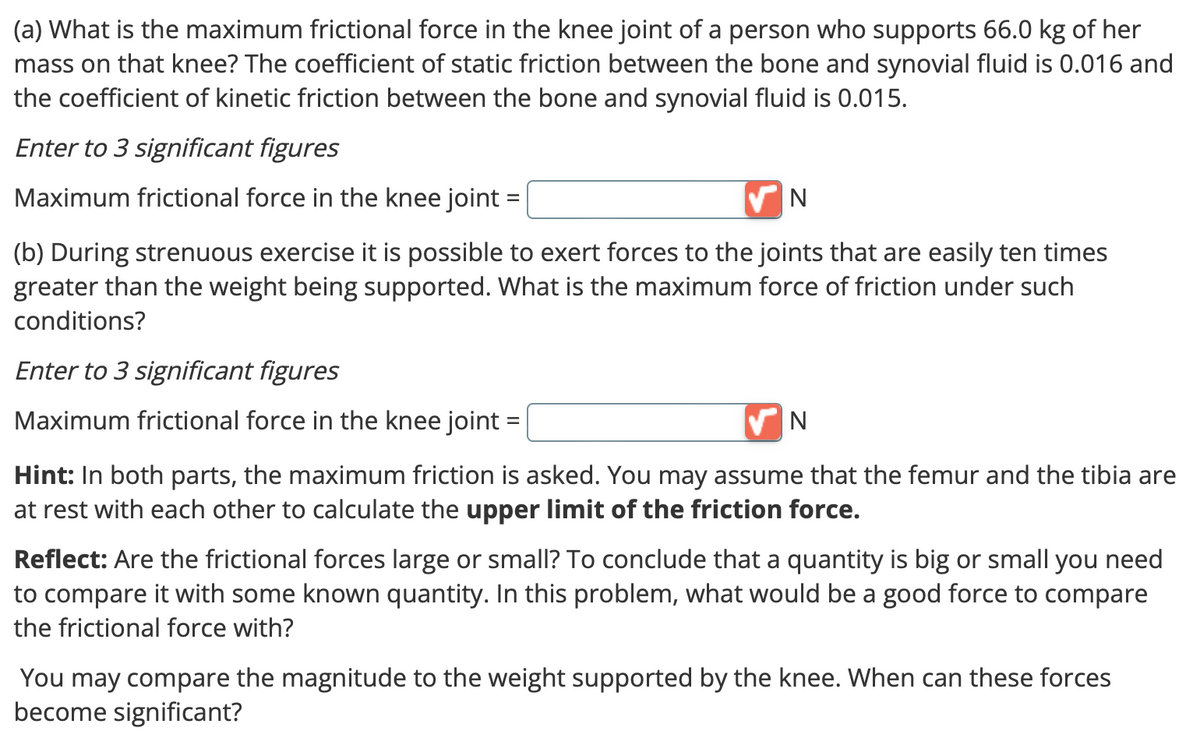 (a) What is the maximum frictional force in the knee joint of a person who supports 66.0 kg of her
mass on that knee? The coefficient of static friction between the bone and synovial fluid is 0.016 and
the coefficient of kinetic friction between the bone and synovial fluid is 0.015.
Enter to 3 significant figures
Maximum frictional force in the knee joint
✔N
(b) During strenuous exercise it is possible to exert forces to the joints that are easily ten times
greater than the weight being supported. What is the maximum force of friction under such
conditions?
Enter to 3 significant figures
Maximum frictional force in the knee joint =
✔N
Hint: In both parts, the maximum friction is asked. You may assume that the femur and the tibia are
at rest with each other to calculate the upper limit of the friction force.
Reflect: Are the frictional forces large or small? To conclude that a quantity is big or small you need
to compare it with some known quantity. In this problem, what would be a good force to compare
the frictional force with?
You may compare the magnitude to the weight supported by the knee. When can these forces
become significant?
