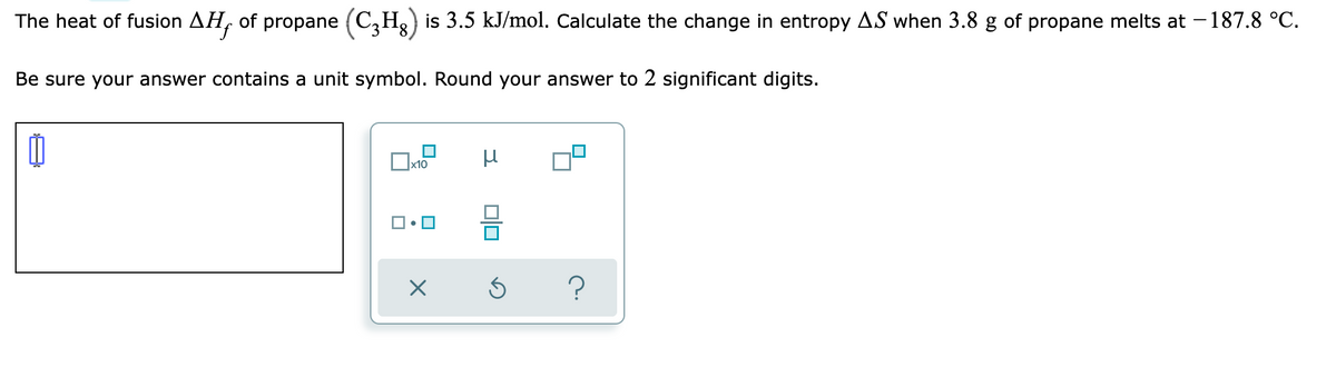 The heat of fusion AH, of propane (C₂H₂) is 3.5 kJ/mol. Calculate the change in entropy AS when 3.8 g of propane melts at − 187.8 °C.
Be sure your answer contains a unit symbol. Round your answer to 2 significant digits.
00
μ
x10
☐☐
X
00
3
?