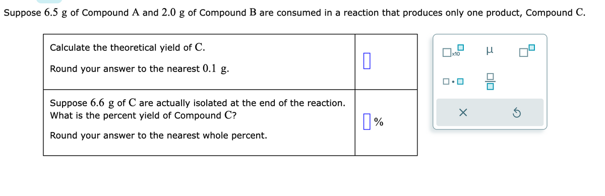 Suppose 6.5 g of Compound A and 2.0 g of Compound B are consumed in a reaction that produces only one product, Compound C.
Calculate the theoretical yield of C.
Round your answer to the nearest 0.1 g.
Suppose 6.6 g of C are actually isolated at the end of the reaction.
What is the percent yield of Compound C?
Round your answer to the nearest whole percent.
0
%
x10
X
S