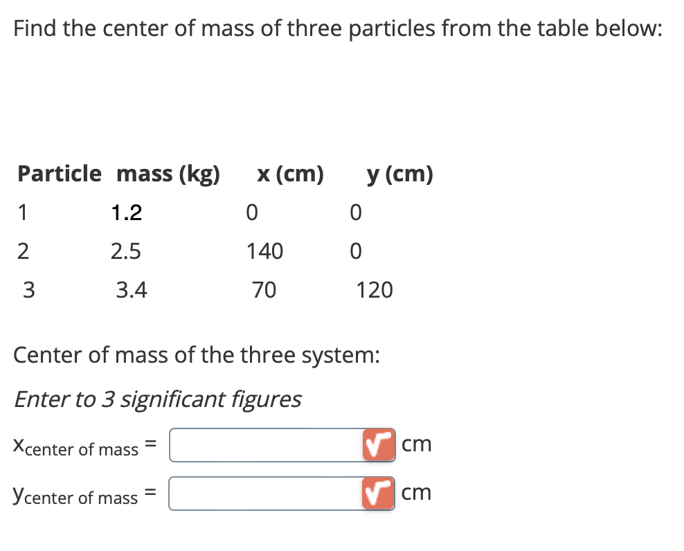 Find the center of mass of three particles from the table below:
Particle mass (kg) x (cm)
1.2
0
2.5
140
70
1
2
3
3.4
Xcenter of mass
Ycenter of mass =
0
0
=
y (cm)
Center of mass of the three system:
Enter to 3 significant figures
120
cm
✔cm