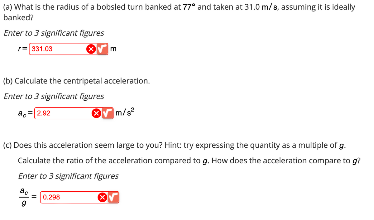 (a) What is the radius of a bobsled turn banked at 77º and taken at 31.0 m/s, assuming it is ideally
banked?
Enter to 3 significant figures
r = 331.03
(b) Calculate the centripetal acceleration.
Enter to 3 significant figures
ac 2.92
X√ m
ac
g
(c) Does this acceleration seem large to you? Hint: try expressing the quantity as a multiple of g.
Calculate the ratio of the acceleration compared to g. How does the acceleration compare to g?
Enter to 3 significant figures
√
0.298
m/s²