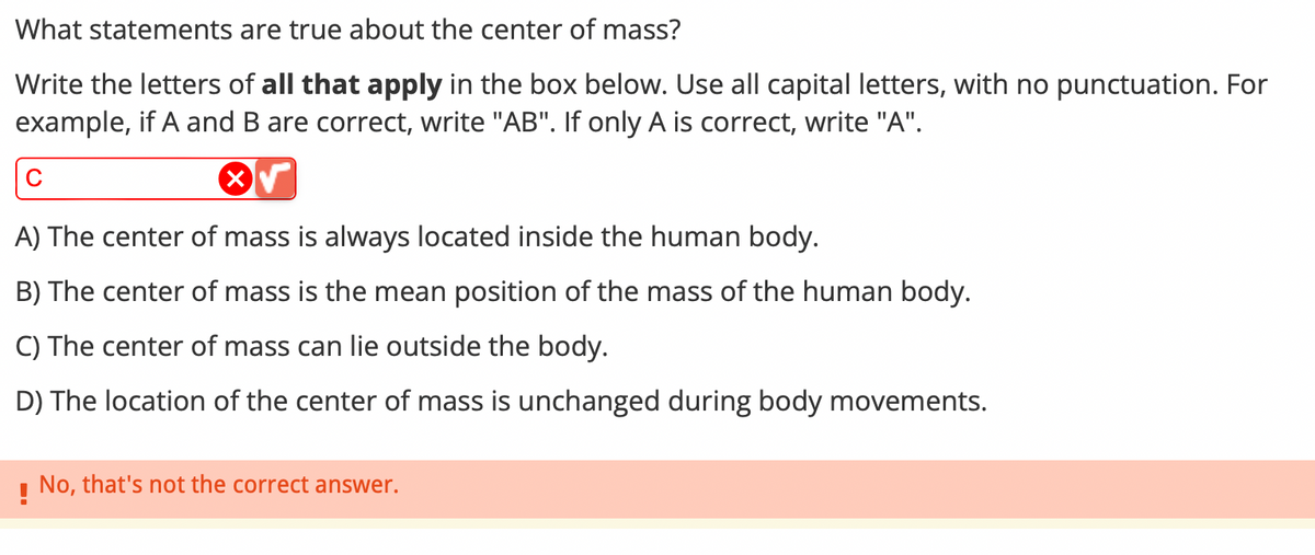 What statements are true about the center of mass?
Write the letters of all that apply in the box below. Use all capital letters, with no punctuation. For
example, if A and B are correct, write "AB". If only A is correct, write "A".
с
A) The center of mass is always located inside the human body.
B) The center of mass is the mean position of the mass of the human body.
C) The center of mass can lie outside the body.
D) The location of the center of mass is unchanged during body movements.
! No, that's not the correct answer.
