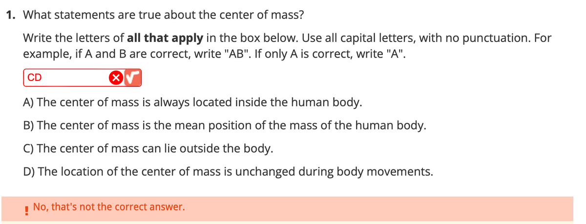 1. What statements are true about the center of mass?
Write the letters of all that apply in the box below. Use all capital letters, with no punctuation. For
example, if A and B are correct, write "AB". If only A is correct, write "A".
X
CD
A) The center of mass is always located inside the human body.
B) The center of mass is the mean position of the mass of the human body.
C) The center of mass can lie outside the body.
D) The location of the center of mass is unchanged during body movements.
No, that's not the correct answer.