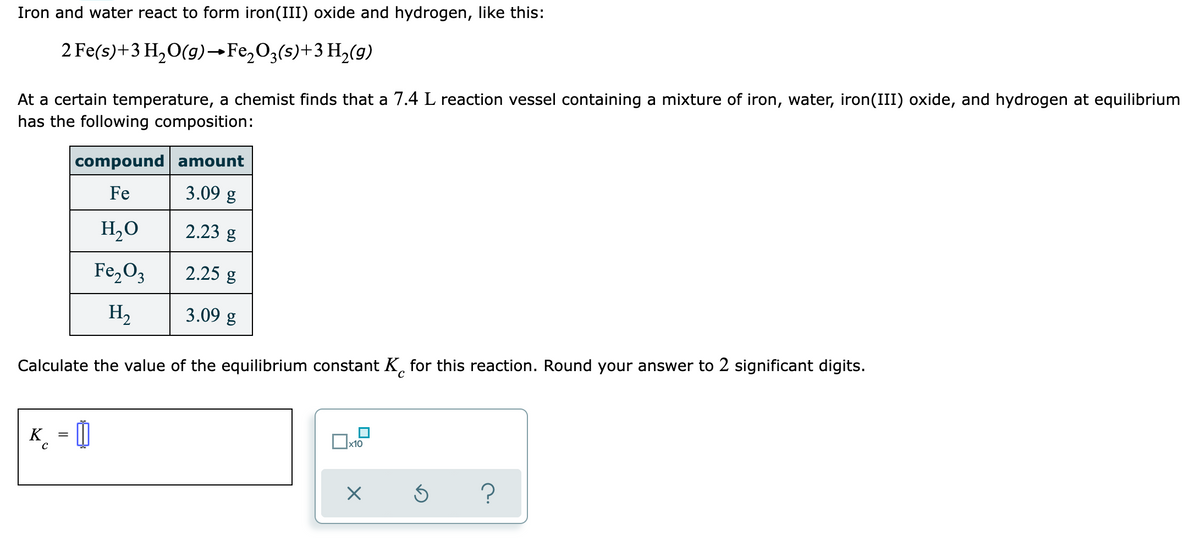 Iron and water react to form iron(III) oxide and hydrogen, like this:
2 Fe(s)+3 H,O(g)–→F22O3(s)+3 H,(g)
At a certain temperature, a chemist finds that a 7.4 L reaction vessel containing a mixture of iron, water, iron(III) oxide, and hydrogen at equilibrium
has the following composition:
compound amount
Fe
3.09 g
H,0
2.23 g
Fe,O3
2.25 g
H2
3.09 g
Calculate the value of the equilibrium constant K, for this reaction. Round your answer to 2 significant digits.
K
_ = 0
x10
