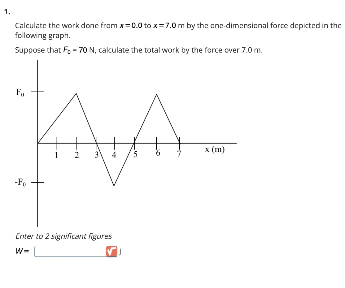 1.
Calculate the work done from x=0.0 to x = 7.0 m by the one-dimensional force depicted in the
following graph.
Suppose that Fo= 70 N, calculate the total work by the force over 7.0 m.
Fo
-Fo
AA
1 2 3
5
6
Enter to 2 significant figures
W=
x (m)