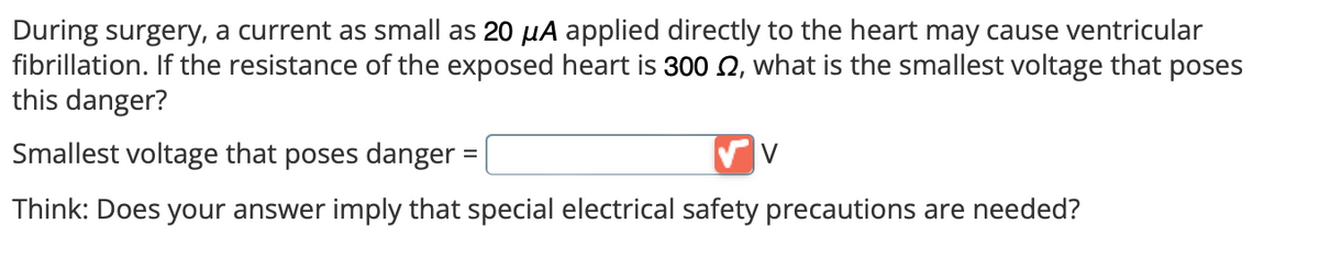 During surgery, a current as small as 20 µA applied directly to the heart may cause ventricular
fibrillation. If the resistance of the exposed heart is 300 2, what is the smallest voltage that poses
this danger?
Smallest voltage that poses danger:
Think: Does your answer imply that special electrical safety precautions are needed?
=
V