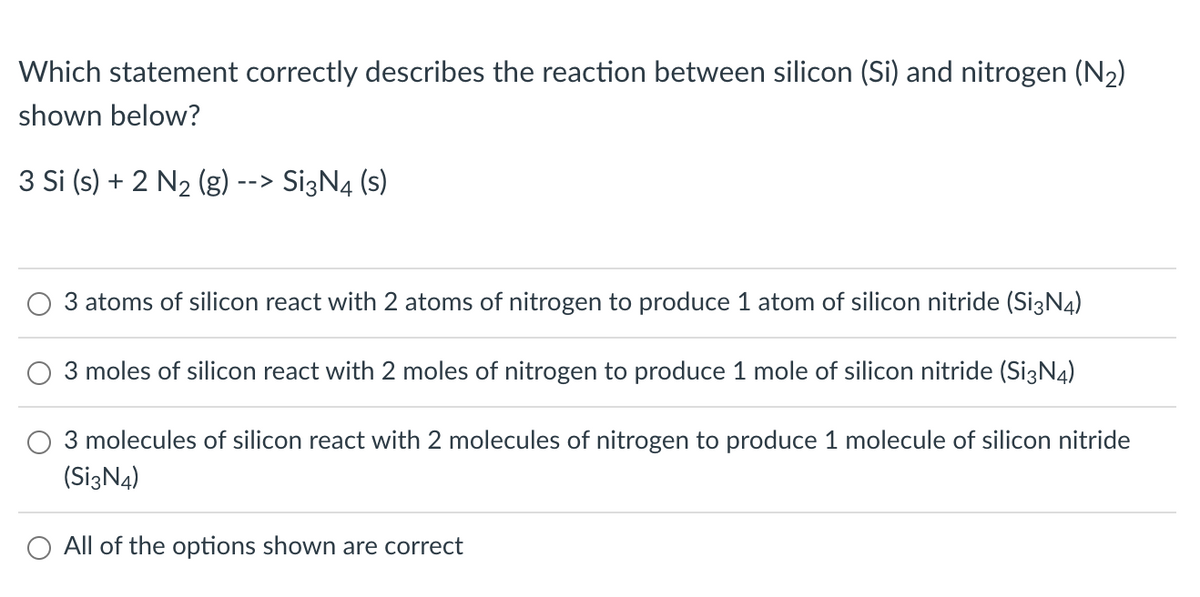 Which statement correctly describes the reaction between silicon (Si) and nitrogen (N₂)
shown below?
3 Si (s) + 2 N₂ (g) --> Si3N4 (s)
3 atoms of silicon react with 2 atoms of nitrogen to produce 1 atom of silicon nitride (Si3N4)
3 moles of silicon react with 2 moles of nitrogen to produce 1 mole of silicon nitride (Si3N4)
3 molecules of silicon react with 2 molecules of nitrogen to produce 1 molecule of silicon nitride
(Si3N4)
All of the options shown are correct