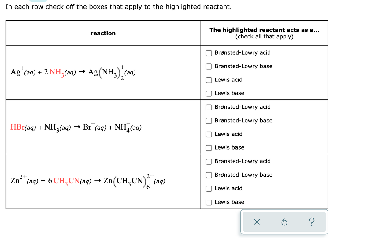 In each row check off the boxes that apply to the highlighted reactant.
reaction
Ag* (aq) + 2NH₂(aq) → Ag (NH3)+ (aq)
HBr(aq) + NH3(aq) → Br_(aq) + NH(aq)
2+
Zn²+
(aq) + 6 CH₂CN(aq) → Zn(CH₂CN)2 + (aq)
6
The highlighted reactant acts as a...
(check all that apply)
Brønsted-Lowry acid
Brønsted-Lowry base
Lewis acid
Lewis base
Brønsted-Lowry acid
Brønsted-Lowry base
Lewis acid
Lewis base
Brønsted-Lowry acid
Brønsted-Lowry base
Lewis acid
Lewis base
X
Ś
?
