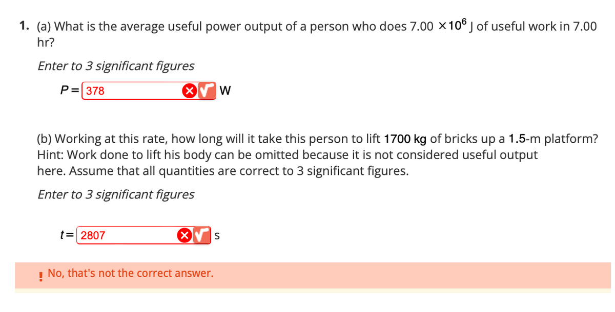 1. (a) What is the average useful power output of a person who does 7.00 x 106 J of useful work in 7.00
hr?
Enter to 3 significant figures
P= 378
X
t = 2807
(b) Working at this rate, how long will it take this person to lift 1700 kg of bricks up a 1.5-m platform?
Hint: Work done to lift his body can be omitted because it is not considered useful output
here. Assume that all quantities are correct to 3 significant figures.
Enter to 3 significant figures
W
!
No, that's not the correct answer.
S