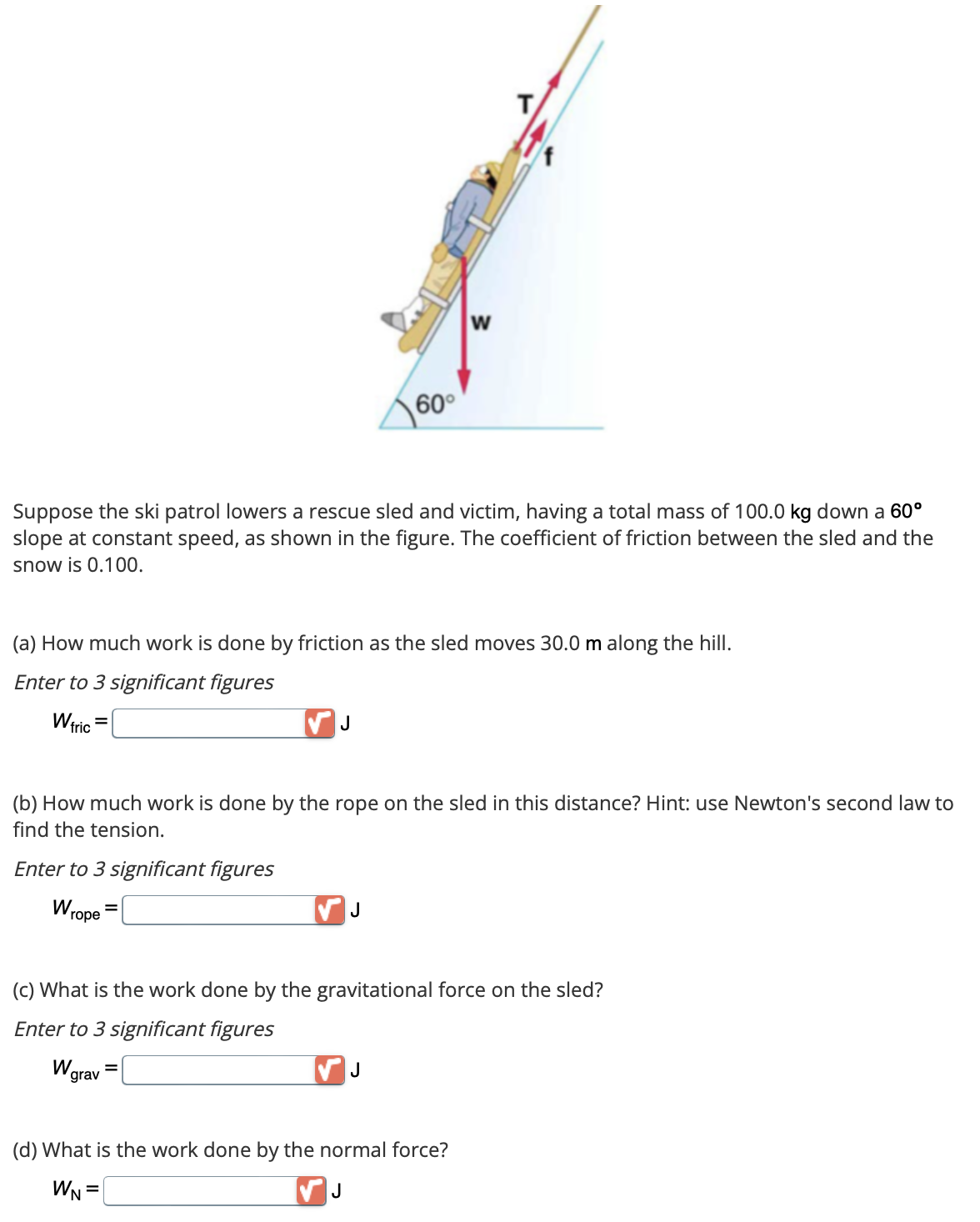 60°
Suppose the ski patrol lowers a rescue sled and victim, having a total mass of 100.0 kg down a 60°
slope at constant speed, as shown in the figure. The coefficient of friction between the sled and the
snow is 0.100.
J
(a) How much work is done by friction as the sled moves 30.0 m along the hill.
Enter to 3 significant figures
Wfric
J
W
(b) How much work is done by the rope on the sled in this distance? Hint: use Newton's second law to
find the tension.
Enter to 3 significant figures
Wrope
T
J
(c) What is the work done by the gravitational force on the sled?
Enter to 3 significant figures
W grav
(d) What is the work done by the normal force?
WN =
J