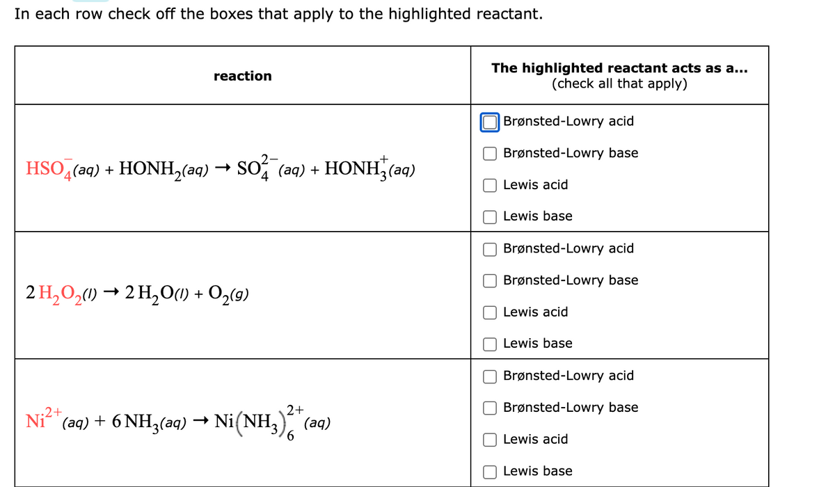 In each row check off the boxes that apply to the highlighted reactant.
reaction
HSO4(aq) + HONH₂(aq) → SO²¯(aq) + HONH(aq)
2 H₂O₂(1)→ 2H₂O(l) + O₂(g)
.2+
(aq) + 6 NH3(aq) → Ni(NH3)2 + (aq)
Ni
The highlighted reactant acts as a...
(check all that apply)
Brønsted-Lowry acid
Brønsted-Lowry base
Lewis acid
Lewis base
Brønsted-Lowry acid
Brønsted-Lowry base
Lewis acid
Lewis base
Brønsted-Lowry acid
Brønsted-Lowry base
Lewis acid
Lewis base