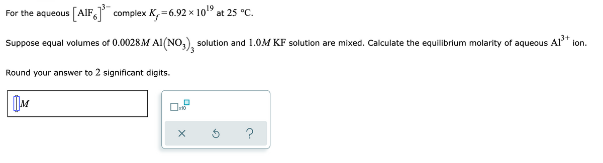 19
For the aqueous [AIF]³ complex K₁=6.92 × 10¹⁹ at 25 °C.
3+
Suppose equal volumes of 0.0028 M A1(NO3), solution and 1.0M KF solution are mixed. Calculate the equilibrium molarity of aqueous
A1³+ ion.
Round your answer to 2 significant digits.
M
?
x10
x 5