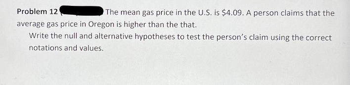 Problem 12
The mean gas price in the U.S. is $4.09. A person claims that the
average gas price in Oregon is higher than the that.
Write the null and alternative hypotheses to test the person's claim using the correct
notations and values.
