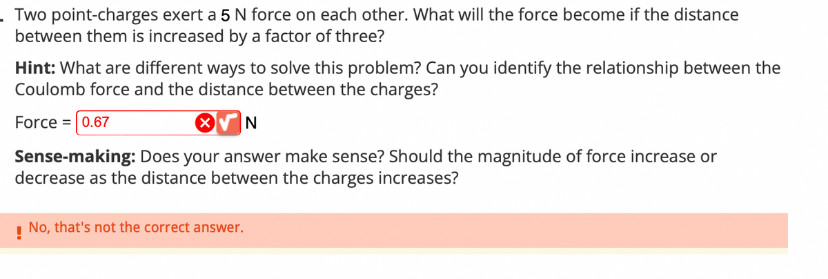 . Two point-charges exert a 5 N force on each other. What will the force become if the distance
between them is increased by a factor of three?
Hint: What are different ways to solve this problem? Can you identify the relationship between the
Coulomb force and the distance between the charges?
Force = 0.67
N
Sense-making: Does your answer make sense? Should the magnitude of force increase or
decrease as the distance between the charges increases?
! No, that's not the correct answer.