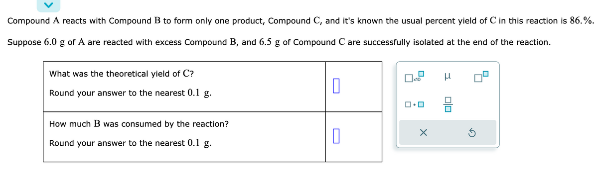 Compound A reacts with Compound B to form only one product, Compound C, and it's known the usual percent yield of C in this reaction is 86.%.
Suppose 6.0 g of A are reacted with excess Compound B, and 6.5 g of Compound C are successfully isolated at the end of the reaction.
What was the theoretical yield of C?
Round your answer to the nearest 0.1 g.
How much B was consumed by the reaction?
Round your answer to the nearest 0.1 g.
1
x10
ロ・ロ
X
μ
010
Ś