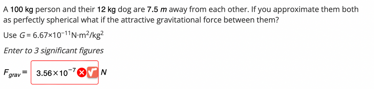 A 100 kg person and their 12 kg dog are 7.5 m away from each other. If you approximate them both
as perfectly spherical what if the attractive gravitational force between them?
Use G = 6.67×10-11 N·m²/kg²
Enter to 3 significant figures
F =
grav
3.56×10 7 N