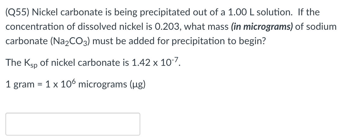 (Q55) Nickel carbonate is being precipitated out of a 1.00 L solution. If the
concentration of dissolved nickel is 0.203, what mass (in micrograms) of sodium
carbonate (Na2CO3) must be added for precipitation to begin?
The Ksp of nickel carbonate is 1.42 x 107.
1 gram = 1 x 10 micrograms (ug)
