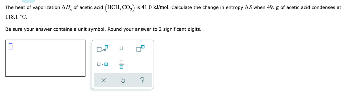 The heat of vaporization AH, of acetic acid (HCH₂CO₂) is 41.0 kJ/mol. Calculate the change in entropy AS when 49. g of acetic acid condenses at
118.1 °C.
Be sure your answer contains a unit symbol. Round your answer to 2 significant digits.
μ
x10
X
Ś
?