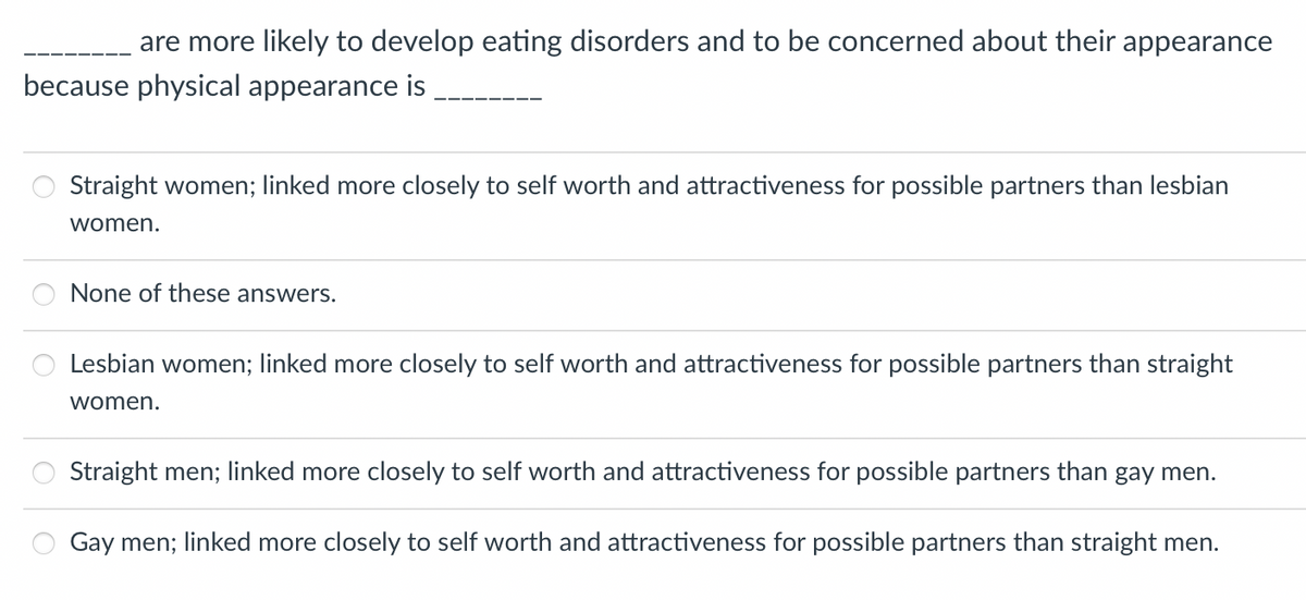 are more likely to develop eating disorders and to be concerned about their appearance
because physical appearance is
O
O
Straight women; linked more closely to self worth and attractiveness for possible partners than lesbian
women.
None of these answers.
Lesbian women; linked more closely to self worth and attractiveness for possible partners than straight
women.
Straight men; linked more closely to self worth and attractiveness for possible partners than gay men.
Gay men; linked more closely to self worth and attractiveness for possible partners than straight men.
