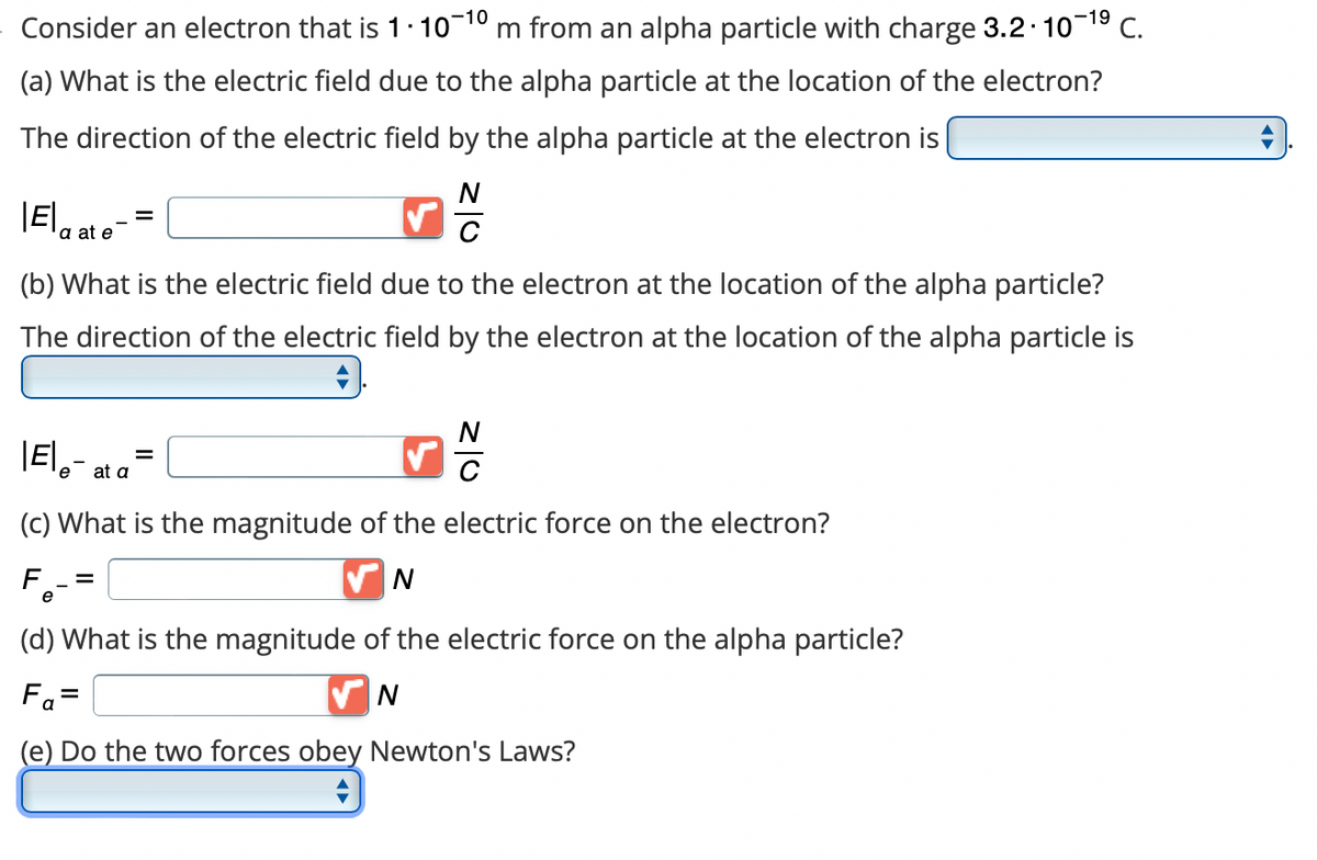 Consider an electron that is 1.10-10 m from an alpha particle with charge 3.2.10-¹⁹ C.
(a) What is the electric field due to the alpha particle at the location of the electron?
The direction of the electric field by the alpha particle at the electron is
Ela ate
C
(b) What is the electric field due to the electron at the location of the alpha particle?
The direction of the electric field by the electron at the location of the alpha particle is
#J
N
C
|Ele- at a
(c) What is the magnitude of the electric force on the electron?
✔N
F =
=
(d) What is the magnitude of the electric force on the alpha particle?
Fa=
N
(e) Do the two forces obey Newton's Laws?