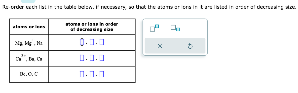 Re-order each list in the table below, if necessary, so that the atoms or ions in it are listed in order of decreasing size.
atoms or ions
+
Mg, Mg, Na
2+
Ca Ba, Ca
2
Be, O, C
atoms or ions in order
of decreasing size
0.0.0
0.0.0
0,0,0
X
Ś