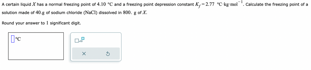 A certain liquid X has a normal freezing point of 4.10 °C and a freezing point depression constant K,=2.77 °C-kg-mol¯¹. Calculate the freezing point of a
solution made of 40.g of sodium chloride (NaCl) dissolved in 800. g of X.
Round your answer to 1 significant digit.
[°C
x10
X
Ś