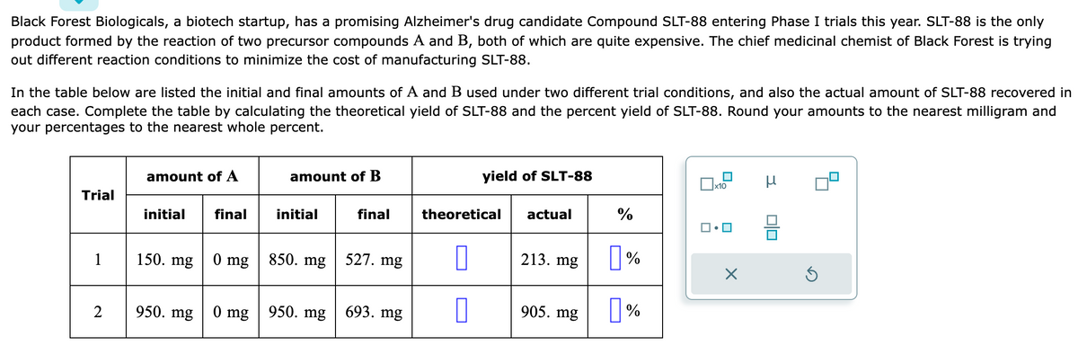 Black Forest Biologicals, a biotech startup, has a promising Alzheimer's drug candidate Compound SLT-88 entering Phase I trials this year. SLT-88 is the only
product formed by the reaction of two precursor compounds A and B, both of which are quite expensive. The chief medicinal chemist of Black Forest is trying
out different reaction conditions to minimize the cost of manufacturing SLT-88.
In the table below are listed the initial and final amounts of A and B used under two different trial conditions, and also the actual amount of SLT-88 recovered in
each case. Complete the table by calculating the theoretical yield of SLT-88 and the percent yield of SLT-88. Round your amounts to the nearest milligram and
your percentages to the nearest whole percent.
Trial
1
2
amount of A
initial
150. mg
950. mg
final
0 mg
0 mg
amount of B
initial
850. mg
950. mg
final
527. mg
693. mg
yield of SLT-88
theoretical
0
0
actual
213. mg
905. mg
%
%
%
x10
■•
X
μ
00
Ś