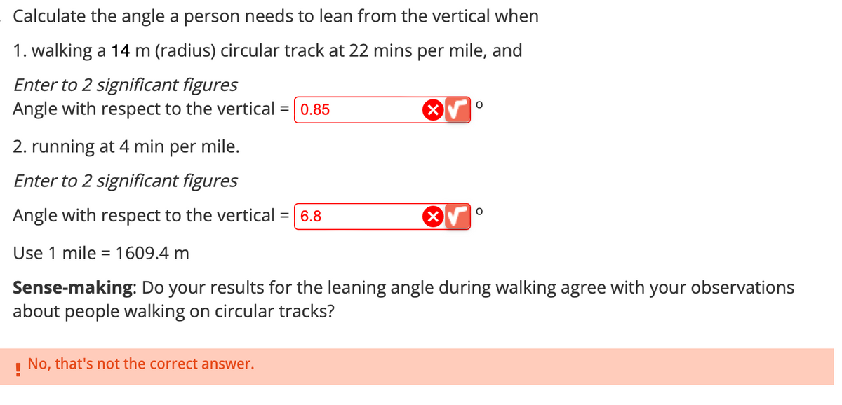 Calculate the angle a person needs to lean from the vertical when
1. walking a 14 m (radius) circular track at 22 mins per mile, and
Enter to 2 significant figures
Angle with respect to the vertical =
= 0.85
! No, that's not the correct answer.
O
2. running at 4 min per mile.
Enter to 2 significant figures
Angle with respect to the vertical = 6.8
Use 1 mile = 1609.4 m
Sense-making: Do your results for the leaning angle during walking agree with your observations
about people walking on circular tracks?
O