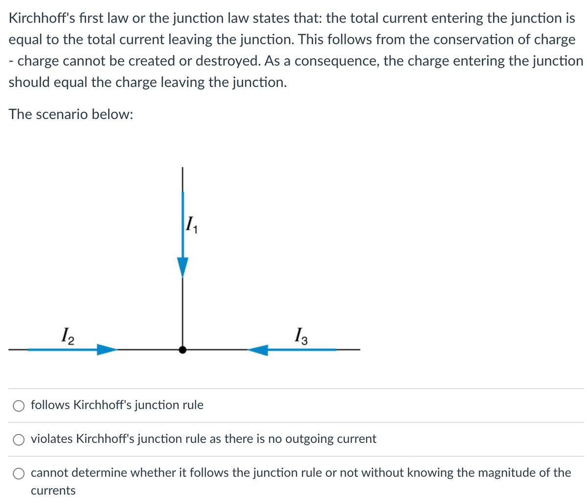 Kirchhoff's first law or the junction law states that: the total current entering the junction is
equal to the total current leaving the junction. This follows from the conservation of charge
- charge cannot be created or destroyed. As a consequence, the charge entering the junction
should equal the charge leaving the junction.
The scenario below:
12
1₁
13
follows Kirchhoff's junction rule
violates Kirchhoff's junction rule as there is no outgoing current
cannot determine whether it follows the junction rule or not without knowing the magnitude of the
currents