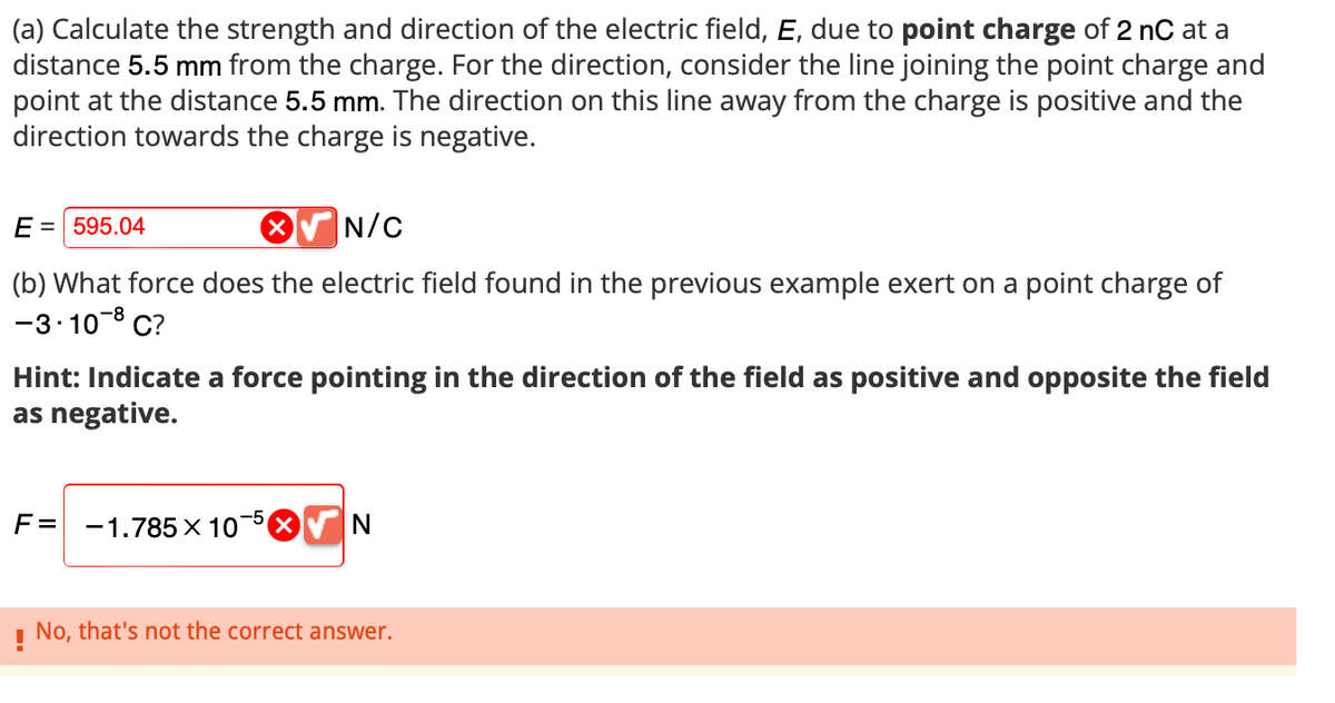(a) Calculate the strength and direction of the electric field, E, due to point charge of 2 nC at a
distance 5.5 mm from the charge. For the direction, consider the line joining the point charge and
point at the distance 5.5 mm. The direction on this line away from the charge is positive and the
direction towards the charge is negative.
E = 595.04
✔ N/C
(b) What force does the electric field found in the previous example exert on a point charge of
-3.10-8 C?
Hint: Indicate a force pointing in the direction of the field as positive and opposite the field
as negative.
F=
-5
-1.785 X 10
N
No, that's not the correct answer.