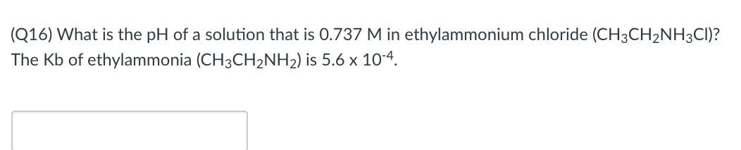 (Q16) What is the pH of a solution that is 0.737 M in ethylammonium chloride (CH3CH2NH3CI)?
The Kb of ethylammonia (CH3CH2NH2) is 5.6 x 10-4.
