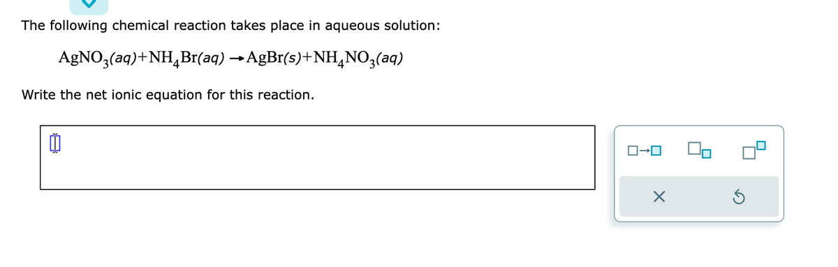 The following chemical reaction takes place in aqueous solution:
AgNO3(aq) + NH4Br(aq)
→AgBr(s)+NH4NO3(aq)
Write the net ionic equation for this reaction.
11
ロ→ロ
X
Ś