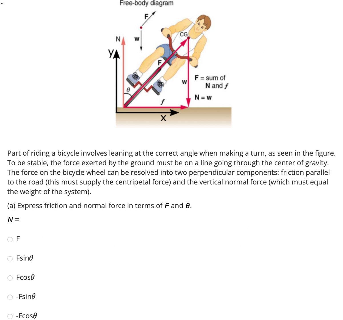 F
Fsine
Fcose
-Fsine
Free-body diagram
-Fcose
N
YA
W
F
Part of riding a bicycle involves leaning at the correct angle when making a turn, as seen in the figure.
To be stable, the force exerted by the ground must be on a line going through the center of gravity.
The force on the bicycle wheel can be resolved into two perpendicular components: friction parallel
to the road (this must supply the centripetal force) and the vertical normal force (which must equal
the weight of the system).
(a) Express friction and normal force in terms of F and 0.
N=
X
CG
w
F = sum of
N and f
N=w