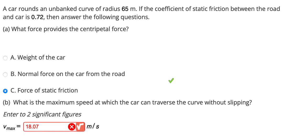 A car rounds an unbanked curve of radius 65 m. If the coefficient of static friction between the road
and car is 0.72, then answer the following questions.
(a) What force provides the centripetal force?
A. Weight of the car
B. Normal force on the car from the road
C. Force of static friction
(b) What is the maximum speed at which the car can traverse the curve without slipping?
Enter to 2 significant figures
Vmax=
18.07
m/s