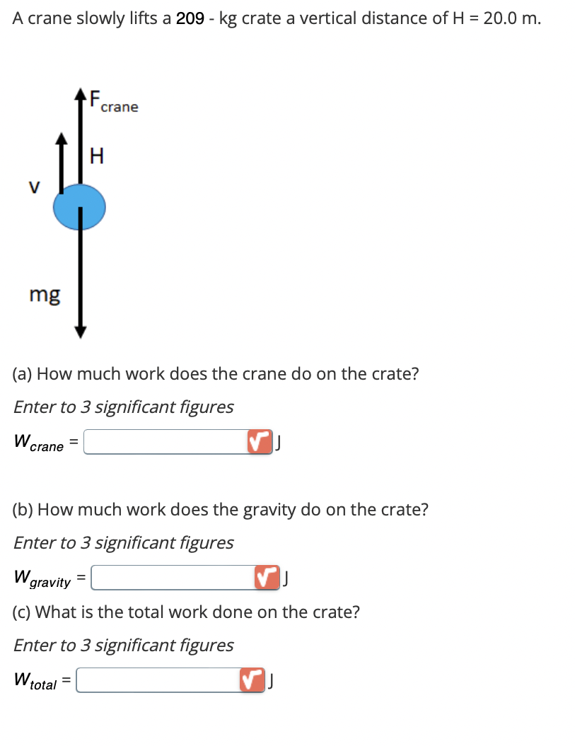 A crane slowly lifts a 209 - kg crate a vertical distance of H = 20.0 m.
mg
W
(a) How much work does the crane do on the crate?
Enter to 3 significant figures
crane
crane
H
(b) How much work does the gravity do on the crate?
Enter to 3 significant figures
W
=
VJ
gravity
(c) What is the total work done on the crate?
Enter to 3 significant figures
W total =