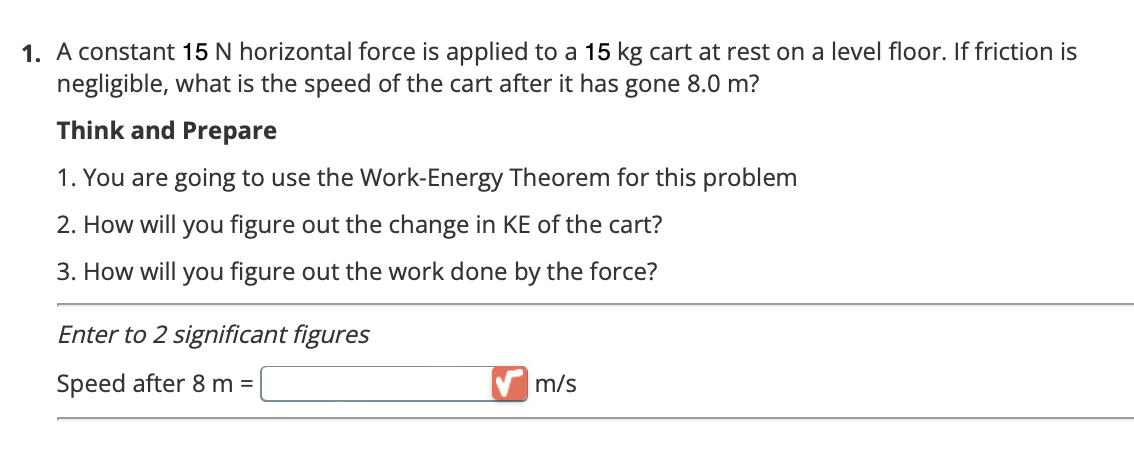1. A constant 15 N horizontal force is applied to a 15 kg cart at rest on a level floor. If friction is
negligible, what is the speed of the cart after it has gone 8.0 m?
Think and Prepare
1. You are going to use the Work-Energy Theorem for this problem
2. How will you figure out the change in KE of the cart?
3. How will you figure out the work done by the force?
Enter to 2 significant figures
Speed after 8 m =
m/s