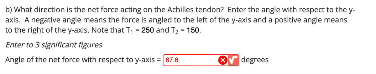 b) What direction is the net force acting on the Achilles tendon? Enter the angle with respect to the y-
axis. A negative angle means the force is angled to the left of the y-axis and a positive angle means
to the right of the y-axis. Note that T₁ = 250 and T₂ = 150.
Enter to 3 significant figures
Angle of the net force with respect to y-axis = 67.6
degrees