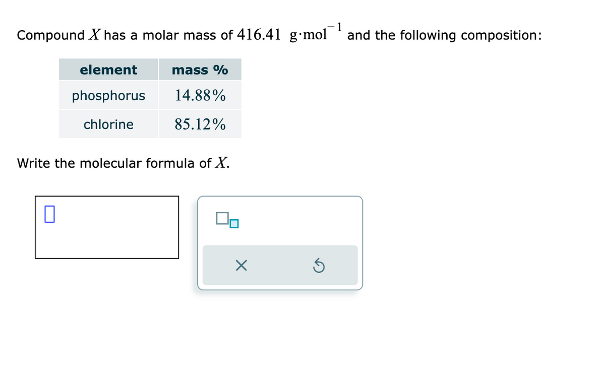 1
Compound X has a molar mass of 416.41 g mol
and the following composition:
element
phosphorus
chlorine
0
mass %
14.88%
85.12%
Write the molecular formula of X.
X
Ś
