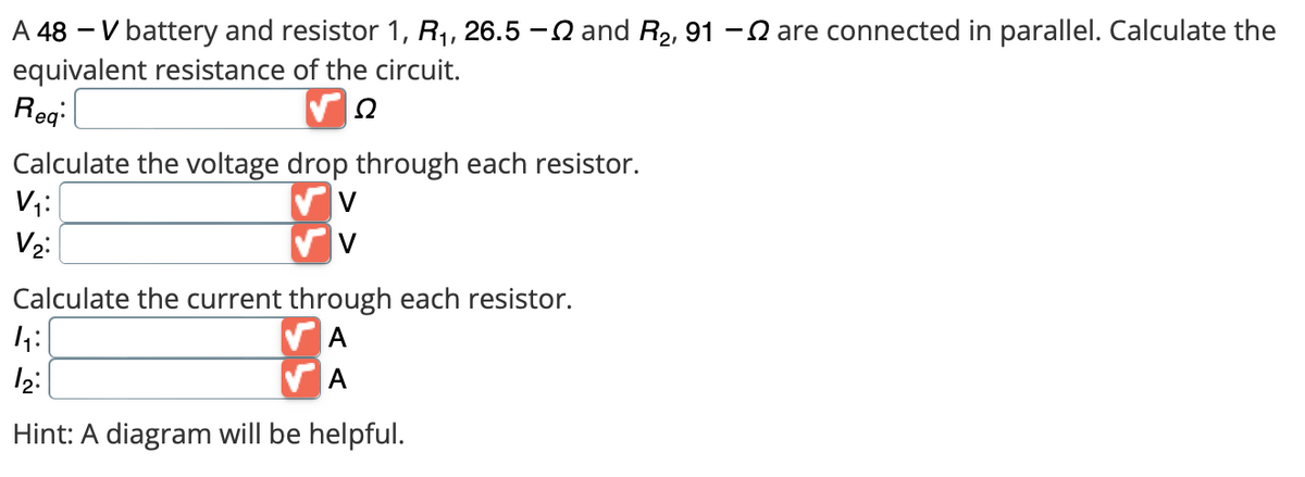 A 48 V battery and resistor R₁, 26.5 - and R₂, 91 - are connected in parallel. Calculate the
equivalent resistance of the circuit.
Ω
Req:
Calculate the voltage drop through each resistor.
V
V
V₁:
V₂:
Calculate the current through each resistor.
A
A
4₁:
12:
Hint: A diagram will be helpful.