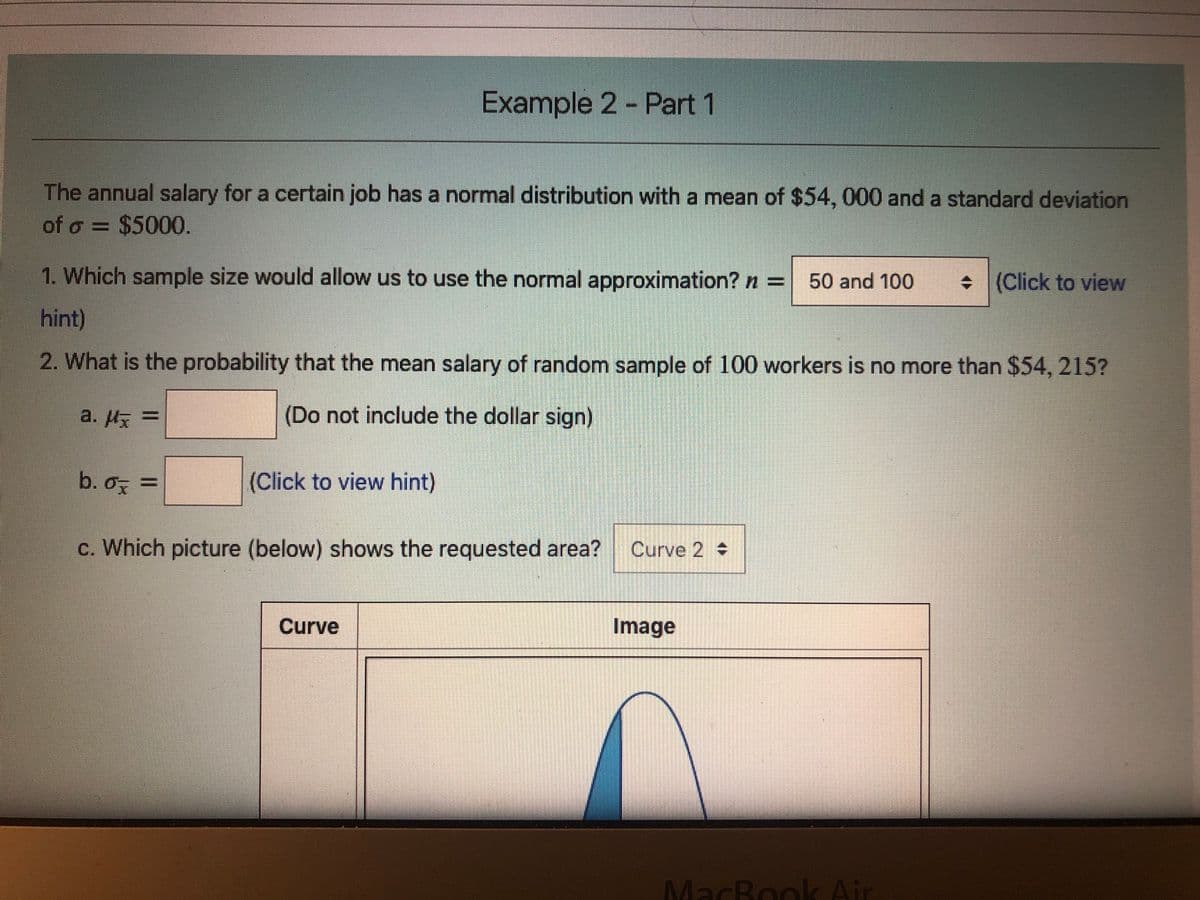 Example 2 Part 1
The annual salary for a certain job has a normal distribution with a mean of $54, 000 and a standard deviation
of o = $5000.
1. Which sample size would allow us to use the normal approximation? n =
50 and 100
+ (Click to view
hint)
2. What is the probability that the mean salary of random sample of 100 workers is no more than $54, 215?
a. Hx =
(Do not include the dollar sign)
b. o, =
(Click to view hint)
%3D
c. Which picture (below) shows the requested area?
Curve 2
Curve
Image
MacBook Air
